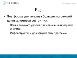 Pig
ЛЕКЦИЯ 7: ВВЕДЕНИЕ В PIG И HIVE
• Платформа для анализа больших коллекций
данных, которая состоит из:
– Языка высокого уровня для написания программ
анализа
– Инфраструктуры для запуска этих программ
 