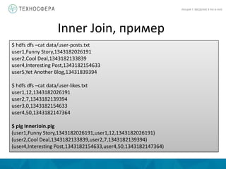 Inner Join, пример
ЛЕКЦИЯ 7: ВВЕДЕНИЕ В PIG И HIVE
$ hdfs dfs –cat data/user-posts.txt
user1,Funny Story,1343182026191
user2,Cool Deal,1343182133839
user4,Interesting Post,1343182154633
user5,Yet Another Blog,13431839394
$ hdfs dfs –cat data/user-likes.txt
user1,12,1343182026191
user2,7,1343182139394
user3,0,1343182154633
user4,50,1343182147364
$ pig InnerJoin.pig
(user1,Funny Story,1343182026191,user1,12,1343182026191)
(user2,Cool Deal,1343182133839,user2,7,1343182139394)
(user4,Interesting Post,1343182154633,user4,50,1343182147364)
 