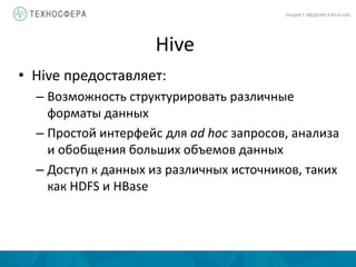 Hive
ЛЕКЦИЯ 7: ВВЕДЕНИЕ В PIG И HIVE
• Hive предоставляет:
– Возможность структурировать различные
форматы данных
– Простой интерфейс для ad hoc запросов, анализа
и обобщения больших объемов данных
– Доступ к данных из различных источников, таких
как HDFS и HBase
 