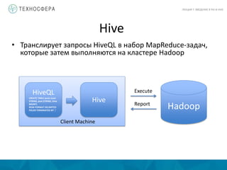 Client Machine
Hive
ЛЕКЦИЯ 7: ВВЕДЕНИЕ В PIG И HIVE
• Транслирует запросы HiveQL в набор MapReduce-задач,
которые затем выполняются на кластере Hadoop
HiveQL
CREATE TABLE posts (user
STRING, post STRING, time
BIGINT)
ROW FORMAT DELIMITED
FIELDS TERMINATED BY ',’
Hive
Hadoop
Execute
Report
 