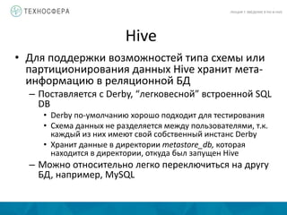 Hive
ЛЕКЦИЯ 7: ВВЕДЕНИЕ В PIG И HIVE
• Для поддержки возможностей типа схемы или
партиционирования данных Hive хранит мета-
информацию в реляционной БД
– Поставляется с Derby, “легковесной” встроенной SQL
DB
• Derby по-умолчанию хорошо подходит для тестирования
• Схема данных не разделяется между пользователями, т.к.
каждый из них имеют свой собственный инстанс Derby
• Хранит данные в директории metastore_db, которая
находится в директории, откуда был запущен Hive
– Можно относительно легко переключиться на другу
БД, например, MySQL
 