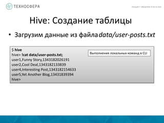 Hive: Создание таблицы
ЛЕКЦИЯ 7: ВВЕДЕНИЕ В PIG И HIVE
• Загрузим данные из файлаdata/user-posts.txt
$ hive
hive> !cat data/user-posts.txt;
user1,Funny Story,1343182026191
user2,Cool Deal,1343182133839
user4,Interesting Post,1343182154633
user5,Yet Another Blog,13431839394
hive>
Выполнения локальных команд в CLI
 