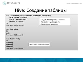 Hive: Создание таблицы
ЛЕКЦИЯ 7: ВВЕДЕНИЕ В PIG И HIVE
hive> CREATE TABLE posts (user STRING, post STRING, time BIGINT)
> ROW FORMAT DELIMITED
> FIELDS TERMINATED BY ','
> STORED AS TEXTFILE;
OK
Time taken: 10.606 seconds
hive> show tables;
OK
posts
Time taken: 0.221 seconds
hive> describe posts;
OK
user string
post string
time bigint
Time taken: 0.212 seconds
-Создать таблицу из 3-х колонок
- Как файл будет парсится
- Как сохранять данные
Показать схему таблицы
 