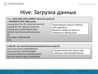 Hive: Загрузка данных
ЛЕКЦИЯ 7: ВВЕДЕНИЕ В PIG И HIVE
hive> LOAD DATA LOCAL INPATH 'data/user-posts.txt'
> OVERWRITE INTO TABLE posts;
Copying data from file: data/user-posts.txt
Copying file: file: data/user-posts.txt
Loading data to table default.posts
Deleted /user/hive/warehouse/posts
OK
Time taken: 5.818 seconds
hive>
Существующие записи в таблице
posts удаляются
Данные из data/user-posts.txt
загружены в таблицу posts
$ hdfs dfs -cat /user/hive/warehouse/posts/user-posts.txt
user1,Funny Story,1343182026191
user2,Cool Deal,1343182133839
user4,Interesting Post,1343182154633
user5,Yet Another Blog,13431839394
По-умолчанию Hive хранит свои
таблицы в /user/hive/warehouse
 