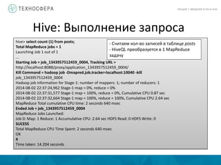 Hive: Выполнение запроса
ЛЕКЦИЯ 7: ВВЕДЕНИЕ В PIG И HIVE
hive> select count (1) from posts;
Total MapReduce jobs = 1
Launching Job 1 out of 1
...
Starting Job = job_1343957512459_0004, Tracking URL =
http://localhost:8088/proxy/application_1343957512459_0004/
Kill Command = hadoop job -Dmapred.job.tracker=localhost:10040 -kill
job_1343957512459_0004
Hadoop job information for Stage-1: number of mappers: 1; number of reducers: 1
2014-08-02 22:37:24,962 Stage-1 map = 0%, reduce = 0%
2014-08-02 22:37:31,577 Stage-1 map = 100%, reduce = 0%, Cumulative CPU 0.87 sec
2014-08-02 22:37:32,664 Stage-1 map = 100%, reduce = 100%, Cumulative CPU 2.64 sec
MapReduce Total cumulative CPU time: 2 seconds 640 msec
Ended Job = job_1343957512459_0004
MapReduce Jobs Launched:
Job 0: Map: 1 Reduce: 1 Accumulative CPU: 2.64 sec HDFS Read: 0 HDFS Write: 0
SUCESS
Total MapReduce CPU Time Spent: 2 seconds 640 msec
OK
4
Time taken: 14.204 seconds
- Считаем кол-во записей в таблице posts
- HiveQL преобразуется в 1 MapReduce
задачу
 