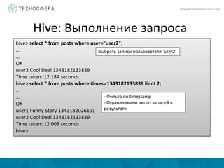 Hive: Выполнение запроса
ЛЕКЦИЯ 7: ВВЕДЕНИЕ В PIG И HIVE
hive> select * from posts where user="user2";
...
...
OK
user2 Cool Deal 1343182133839
Time taken: 12.184 seconds
hive> select * from posts where time<=1343182133839 limit 2;
...
...
OK
user1 Funny Story 1343182026191
user2 Cool Deal 1343182133839
Time taken: 12.003 seconds
hive>
Выбрать записи пользователя ‘user2’
- Фильтр по timestamp
- Ограничиваем число записей в
результате
 