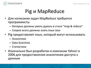 Pig и MapReduce
ЛЕКЦИЯ 7: ВВЕДЕНИЕ В PIG И HIVE
• Для написания задач MapReduce требуются
программисты
– Которые должны уметь думать в стиле “map & reduce”
– Скорее всего должны знать язык Java
• Pig предоставляет язык, который могут использовать
– Аналитики
– Data Scientists
– Статистики
• Изначально был разработан в компании Yahoo! в
2006 для предоставления аналитикам доступа к
данным
 