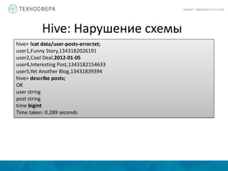 Hive: Нарушение схемы
ЛЕКЦИЯ 7: ВВЕДЕНИЕ В PIG И HIVE
hive> !cat data/user-posts-error.txt;
user1,Funny Story,1343182026191
user2,Cool Deal,2012-01-05
user4,Interesting Post,1343182154633
user5,Yet Another Blog,13431839394
hive> describe posts;
OK
user string
post string
time bigint
Time taken: 0.289 seconds
 