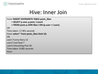 Hive: Inner Join
ЛЕКЦИЯ 7: ВВЕДЕНИЕ В PIG И HIVE
hive> INSERT OVERWRITE TABLE posts_likes
> SELECT p.user, p.post, l.count
> FROM posts p JOIN likes l ON (p.user = l.user);
OK
Time taken: 17.901 seconds
hive> select * from posts_likes limit 10;
OK
user1 Funny Story 12
user2 Cool Deal 7
user4 Interesting Post 50
Time taken: 0.082 seconds
hive>
 