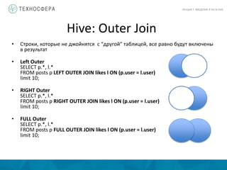 Hive: Outer Join
ЛЕКЦИЯ 7: ВВЕДЕНИЕ В PIG И HIVE
• Строки, которые не джойнятся с “другой” таблицей, все равно будут включены
в результат
• Left Outer
SELECT p.*, l.*
FROM posts p LEFT OUTER JOIN likes l ON (p.user = l.user)
limit 10;
• RIGHT Outer
SELECT p.*, l.*
FROM posts p RIGHT OUTER JOIN likes l ON (p.user = l.user)
limit 10;
• FULL Outer
SELECT p.*, l.*
FROM posts p FULL OUTER JOIN likes l ON (p.user = l.user)
limit 10;
 