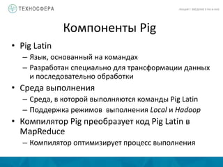 Компоненты Pig
ЛЕКЦИЯ 7: ВВЕДЕНИЕ В PIG И HIVE
• Pig Latin
– Язык, основанный на командах
– Разработан специально для трансформации данных
и последовательно обработки
• Среда выполнения
– Среда, в которой выполняются команды Pig Latin
– Поддержка режимов выполнения Local и Hadoop
• Компилятор Pig преобразует код Pig Latin в
MapReduce
– Компилятор оптимизирует процесс выполнения
 