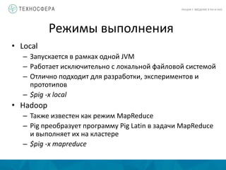 Режимы выполнения
ЛЕКЦИЯ 7: ВВЕДЕНИЕ В PIG И HIVE
• Local
– Запускается в рамках одной JVM
– Работает исключительно с локальной файловой системой
– Отлично подходит для разработки, экспериментов и
прототипов
– $pig -x local
• Hadoop
– Также известен как режим MapReduce
– Pig преобразует программу Pig Latin в задачи MapReduce
и выполняет их на кластере
– $pig -x mapreduce
 