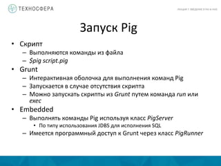 Запуск Pig
ЛЕКЦИЯ 7: ВВЕДЕНИЕ В PIG И HIVE
• Скрипт
– Выполняются команды из файла
– $pig script.pig
• Grunt
– Интерактивная оболочка для выполнения команд Pig
– Запускается в случае отсутствия скрипта
– Можно запускать скрипты из Grunt путем команда run или
exec
• Embedded
– Выполнять команды Pig используя класс PigServer
• По типу использования JDBS для исполнения SQL
– Имеется программный доступ к Grunt через класс PigRunner
 
