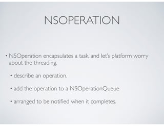 NSOPERATION
• NSOperation encapsulates a task, and let’s platform worry
about the threading.
• describe an operation.
• add the operation to a NSOperationQueue
• arranged to be notiﬁed when it completes.
 