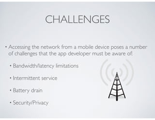 CHALLENGES
• Accessing the network from a mobile device poses a number
of challenges that the app developer must be aware of:
• Bandwidth/latency limitations
• Intermittent service
• Battery drain
• Security/Privacy
 