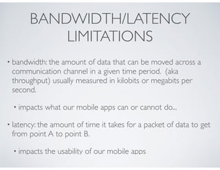 BANDWIDTH/LATENCY
LIMITATIONS
• bandwidth: the amount of data that can be moved across a
communication channel in a given time period. (aka
throughput) usually measured in kilobits or megabits per
second.
• impacts what our mobile apps can or cannot do...
• latency: the amount of time it takes for a packet of data to get
from point A to point B.
• impacts the usability of our mobile apps
 