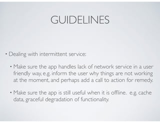 GUIDELINES
• Dealing with intermittent service:
• Make sure the app handles lack of network service in a user
friendly way, e.g. inform the user why things are not working
at the moment, and perhaps add a call to action for remedy.
• Make sure the app is still useful when it is ofﬂine. e.g. cache
data, graceful degradation of functionality.
 