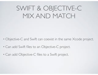 SWIFT & OBJECTIVE-C
MIX AND MATCH
• Objective-C and Swift can coexist in the same Xcode project.
• Can add Swift ﬁles to an Objective-C project.
• Can add Objective-C ﬁles to a Swift project.
 