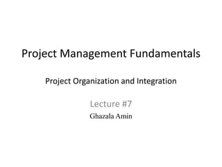 Project Management Fundamentals
Project Organization and Integration
Lecture #7
Ghazala Amin
 