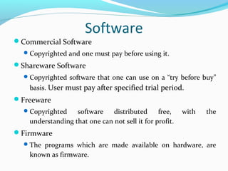 Software
Commercial Software
Copyrighted and one must pay before using it.
Shareware Software
Copyrighted software that one can use on a “try before buy”
basis. User must pay after specified trial period.
Freeware
Copyrighted software distributed free, with the
understanding that one can not sell it for profit.
Firmware
The programs which are made available on hardware, are
known as firmware.
 