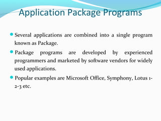 Application Package Programs
Several applications are combined into a single program
known as Package.
Package programs are developed by experienced
programmers and marketed by software vendors for widely
used applications.
Popular examples are Microsoft Office, Symphony, Lotus 1-
2-3 etc.
 