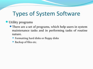 Types of System Software
Utility programs
There are a set of programs, which help users in system
maintenance tasks and in performing tasks of routine
nature.
 Formatting hard disks or floppy disks
 Backup of files etc.
 
