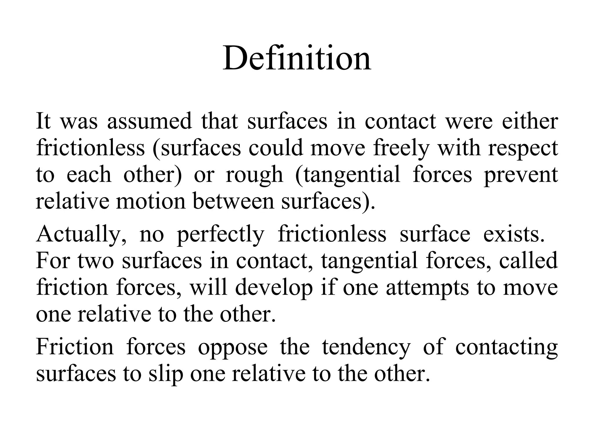 Definition
It was assumed that surfaces in contact were either
frictionless (surfaces could move freely with respect
to each other) or rough (tangential forces prevent
relative motion between surfaces).
Actually, no perfectly frictionless surface exists.
For two surfaces in contact, tangential forces, called
friction forces, will develop if one attempts to move
one relative to the other.
Friction forces oppose the tendency of contacting
surfaces to slip one relative to the other.
 
