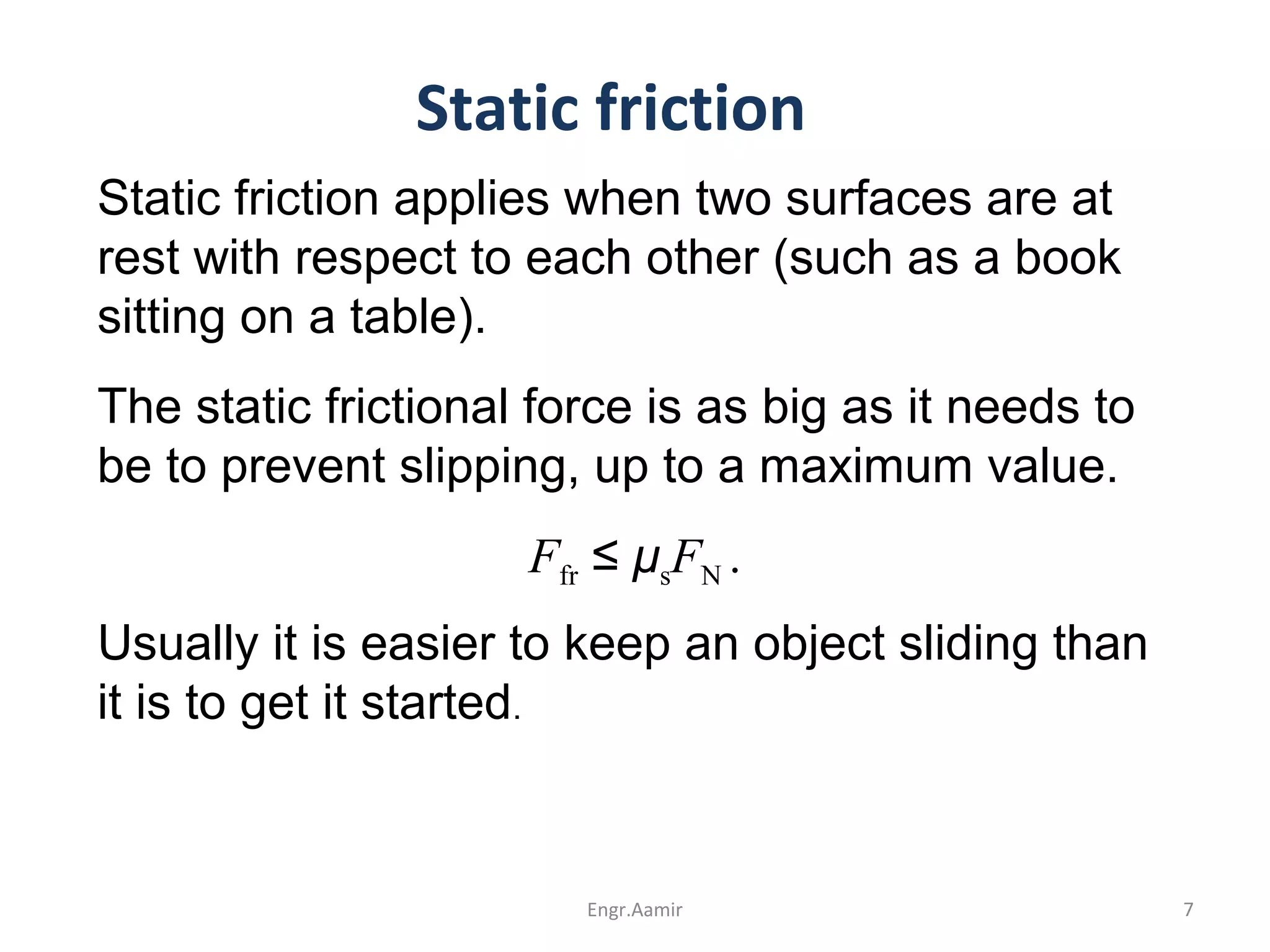 Static friction
Static friction applies when two surfaces are at
rest with respect to each other (such as a book
sitting on a table).
The static frictional force is as big as it needs to
be to prevent slipping, up to a maximum value.
Ffr ≤ μsFN .
Usually it is easier to keep an object sliding than
it is to get it started.
7Engr.Aamir
 