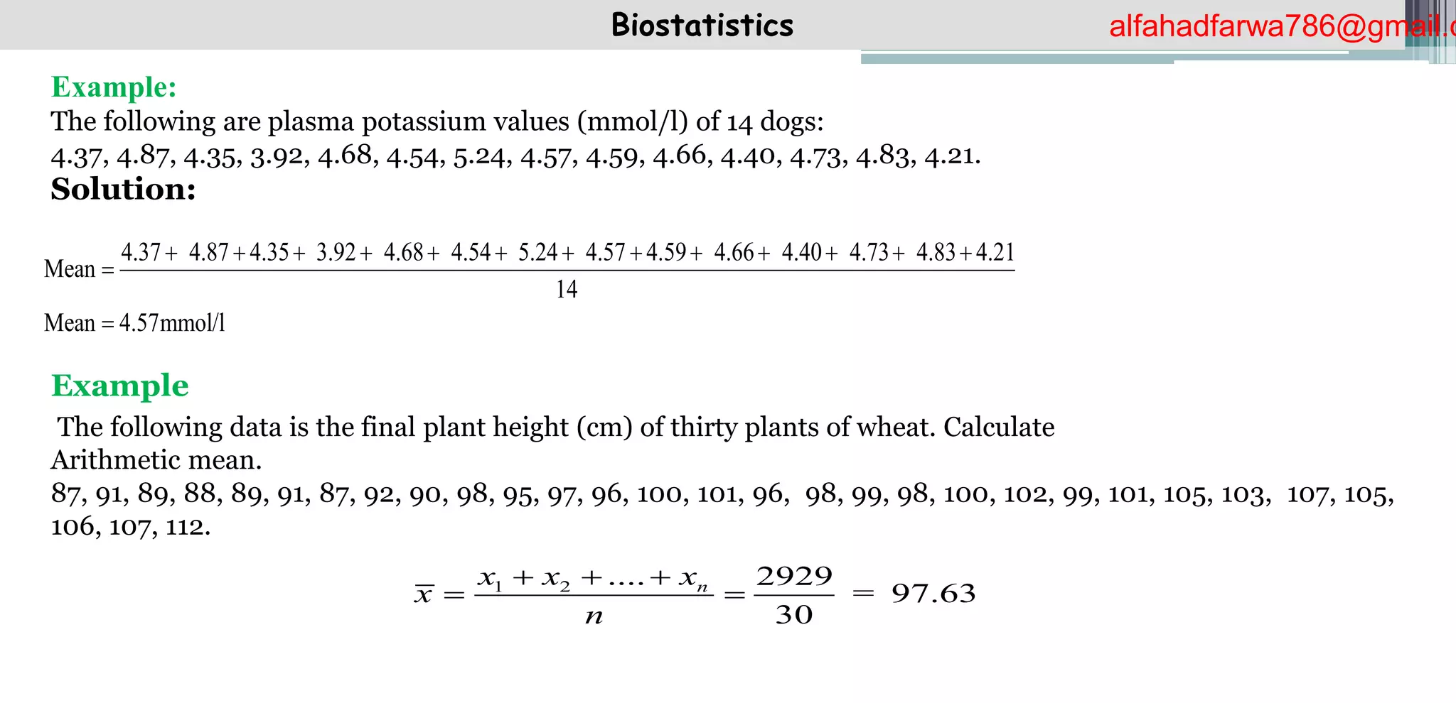 Biostatistics
Example:
The following are plasma potassium values (mmol/l) of 14 dogs:
4.37, 4.87, 4.35, 3.92, 4.68, 4.54, 5.24, 4.57, 4.59, 4.66, 4.40, 4.73, 4.83, 4.21.
Solution:
Example
The following data is the final plant height (cm) of thirty plants of wheat. Calculate
Arithmetic mean.
87, 91, 89, 88, 89, 91, 87, 92, 90, 98, 95, 97, 96, 100, 101, 96, 98, 99, 98, 100, 102, 99, 101, 105, 103, 107, 105,
106, 107, 112.
Mean
14
Mean 4.57mmol/l
4.37 4.87 4.35 3.92 4.68 4.54 5.24 4.57 4.59 4.66 4.40 4.73 4.83 4.21
           



1 2 .... 2929
97.63
30
n
x x x
x =
n
  
 
alfahadfarwa786@gmail.c
 