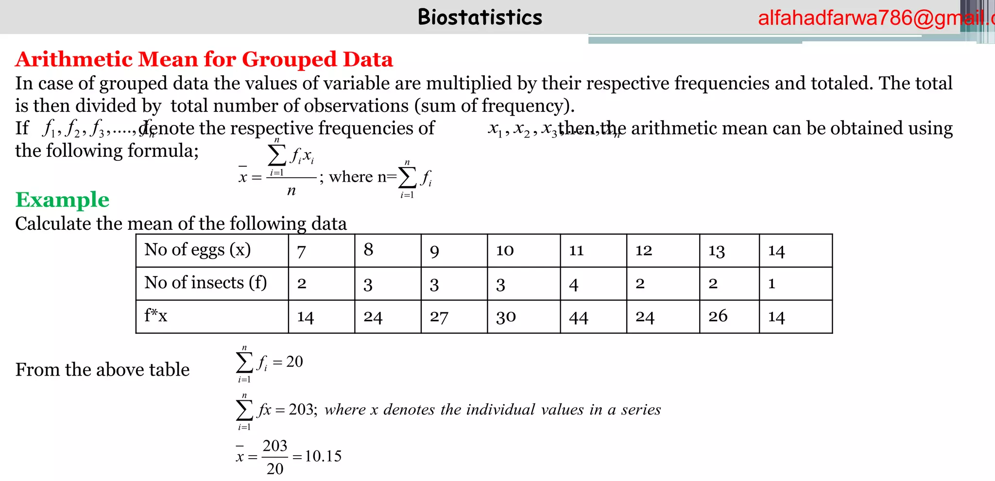Biostatistics
Arithmetic Mean for Grouped Data
In case of grouped data the values of variable are multiplied by their respective frequencies and totaled. The total
is then divided by total number of observations (sum of frequency).
If denote the respective frequencies of then the arithmetic mean can be obtained using
the following formula;
Example
Calculate the mean of the following data
From the above table
1 2 3
, , ,...., n
f f f f 1 2 3
, , ,....., n
x x x x
1
1
; where n=
n
i i n
i
i
i
f x
x f
n





No of eggs (x) 7 8 9 10 11 12 13 14
No of insects (f) 2 3 3 3 4 2 2 1
f*x 14 24 27 30 44 24 26 14
1
1
20
203;
203
10.15
20
n
i
i
n
i
f
fx where x denotes the individual values in a series
x




 


alfahadfarwa786@gmail.c
 