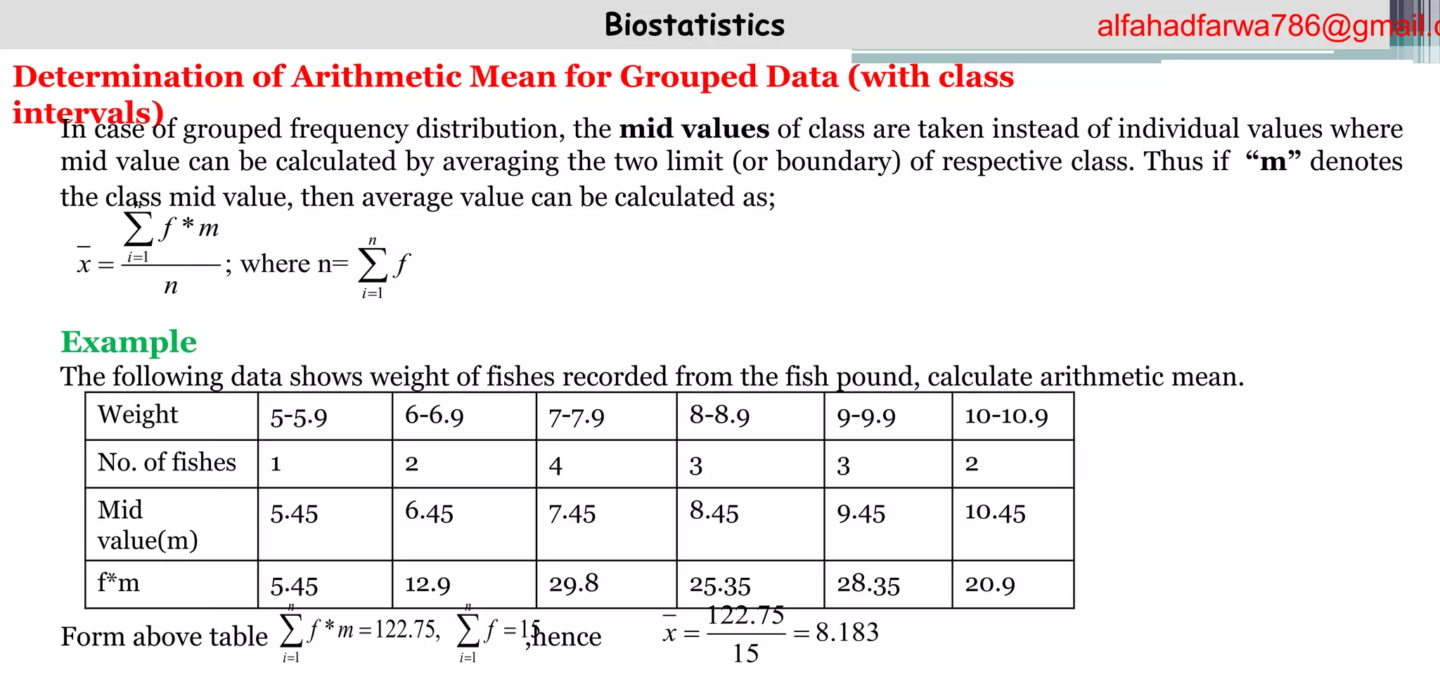 Biostatistics
Determination of Arithmetic Mean for Grouped Data (with class
intervals)
In case of grouped frequency distribution, the mid values of class are taken instead of individual values where
mid value can be calculated by averaging the two limit (or boundary) of respective class. Thus if “m” denotes
the class mid value, then average value can be calculated as;
Example
The following data shows weight of fishes recorded from the fish pound, calculate arithmetic mean.
Form above table ,hence
1
1
*
; where n=
n
n
i
i
f m
x f
n





Weight 5-5.9 6-6.9 7-7.9 8-8.9 9-9.9 10-10.9
No. of fishes 1 2 4 3 3 2
Mid
value(m)
5.45 6.45 7.45 8.45 9.45 10.45
f*m 5.45 12.9 29.8 25.35 28.35 20.9
122.75
8.183
15
x  
1 1
* 122.75, 15
n n
i i
f m f
 
 
 
alfahadfarwa786@gmail.c
 