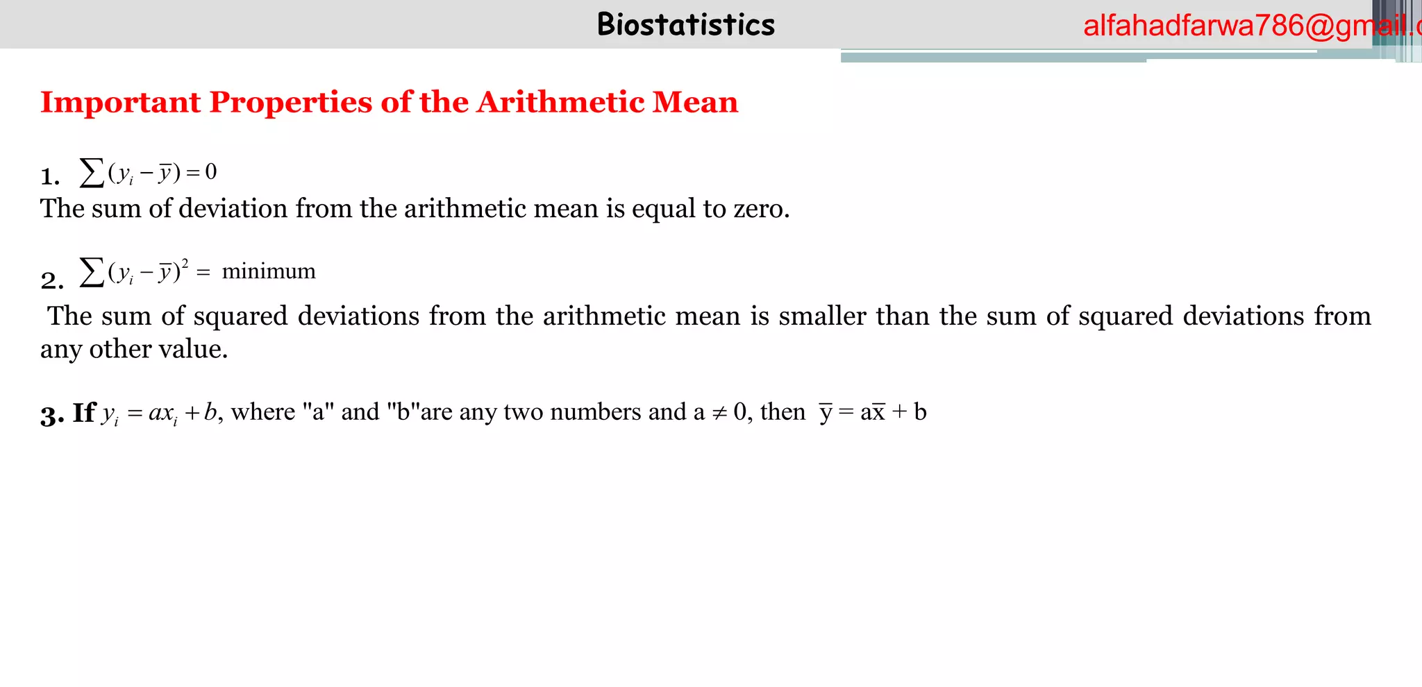 Biostatistics
Important Properties of the Arithmetic Mean
1.
The sum of deviation from the arithmetic mean is equal to zero.
2.
The sum of squared deviations from the arithmetic mean is smaller than the sum of squared deviations from
any other value.
3. If
( ) 0
i
y y
 

2
( ) minimum
i
y y
 

, where "a" and "b"are any two numbers and a 0, then y = ax + b
i i
y ax b
  
alfahadfarwa786@gmail.c
 
