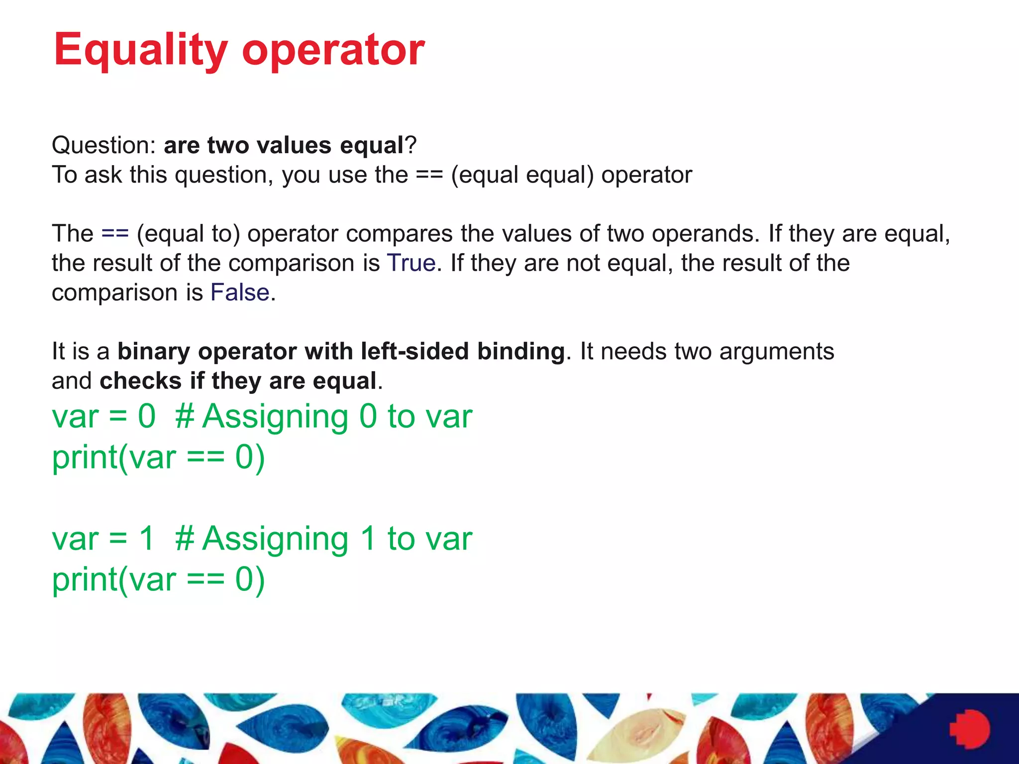 Equality operator
Question: are two values equal?
To ask this question, you use the == (equal equal) operator
The == (equal to) operator compares the values of two operands. If they are equal,
the result of the comparison is True. If they are not equal, the result of the
comparison is False.
It is a binary operator with left-sided binding. It needs two arguments
and checks if they are equal.
var = 0 # Assigning 0 to var
print(var == 0)
var = 1 # Assigning 1 to var
print(var == 0)
 