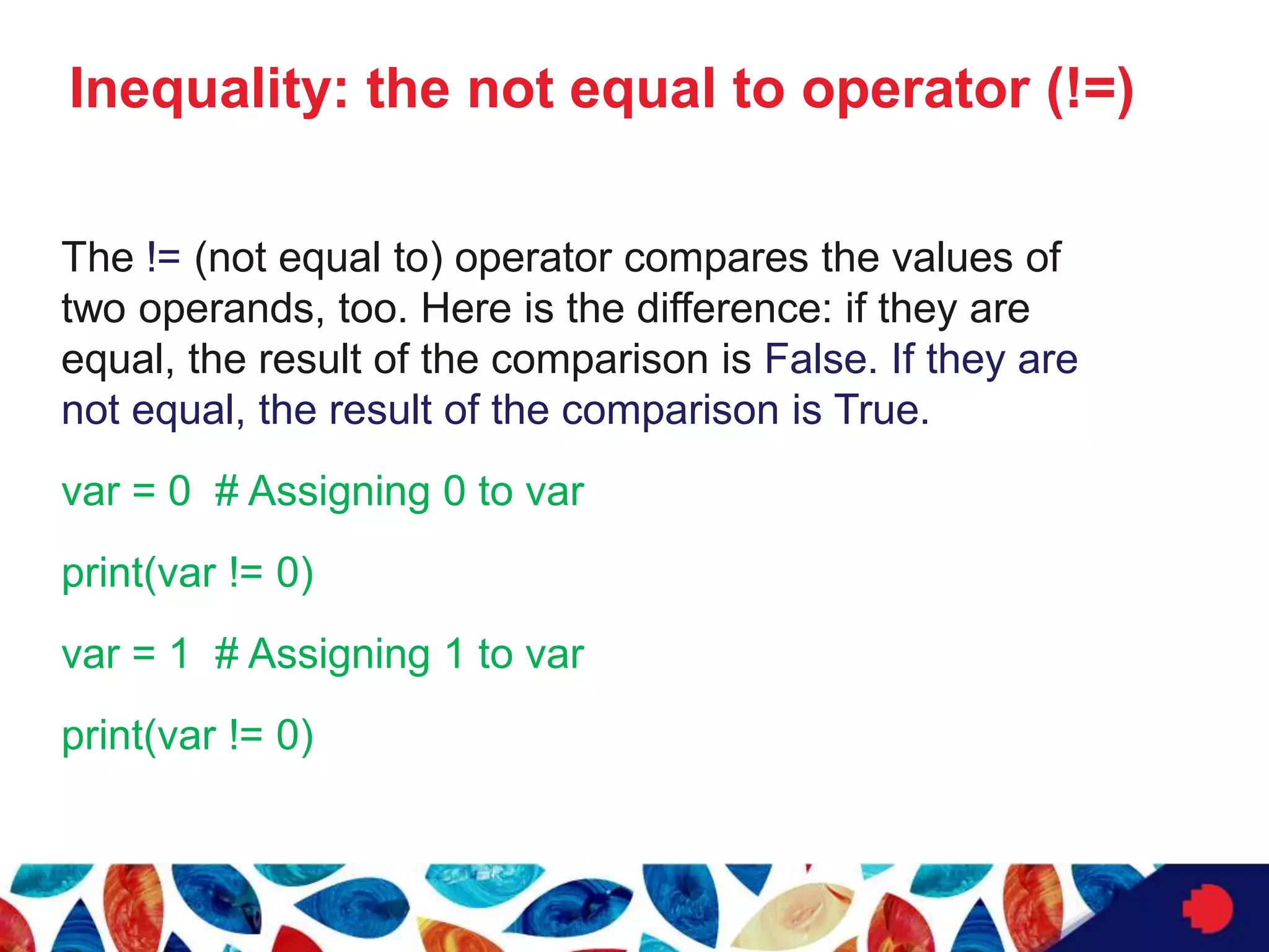 Inequality: the not equal to operator (!=)
The != (not equal to) operator compares the values of
two operands, too. Here is the difference: if they are
equal, the result of the comparison is False. If they are
not equal, the result of the comparison is True.
var = 0 # Assigning 0 to var
print(var != 0)
var = 1 # Assigning 1 to var
print(var != 0)
 