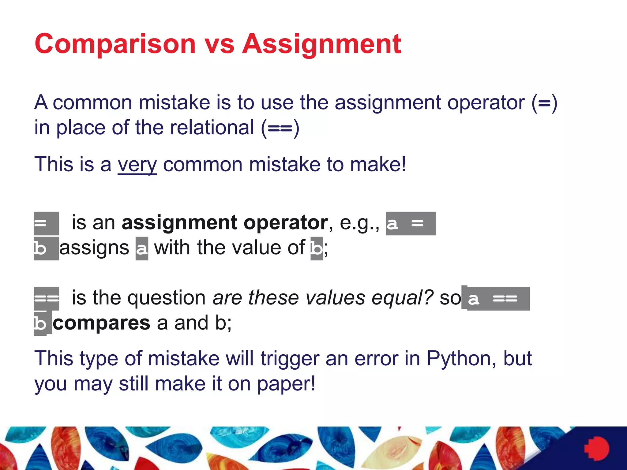 Comparison vs Assignment
A common mistake is to use the assignment operator (=)
in place of the relational (==)
This is a very common mistake to make!
= is an assignment operator, e.g., a =
b assigns a with the value of b;
== is the question are these values equal? so a ==
b compares a and b;
This type of mistake will trigger an error in Python, but
you may still make it on paper!
 