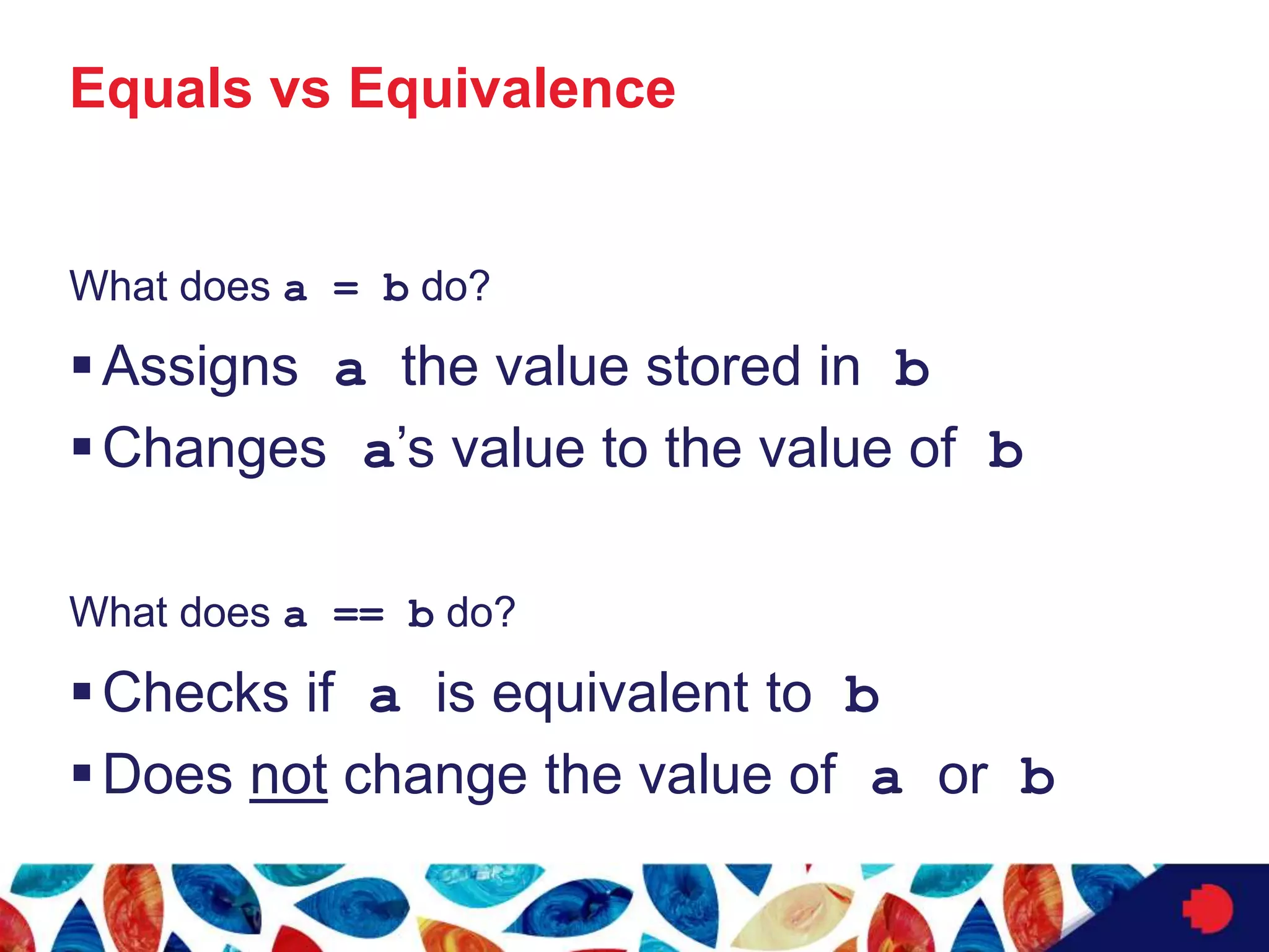 Equals vs Equivalence
What does a = b do?
Assigns a the value stored in b
Changes a’s value to the value of b
What does a == b do?
Checks if a is equivalent to b
Does not change the value of a or b
 