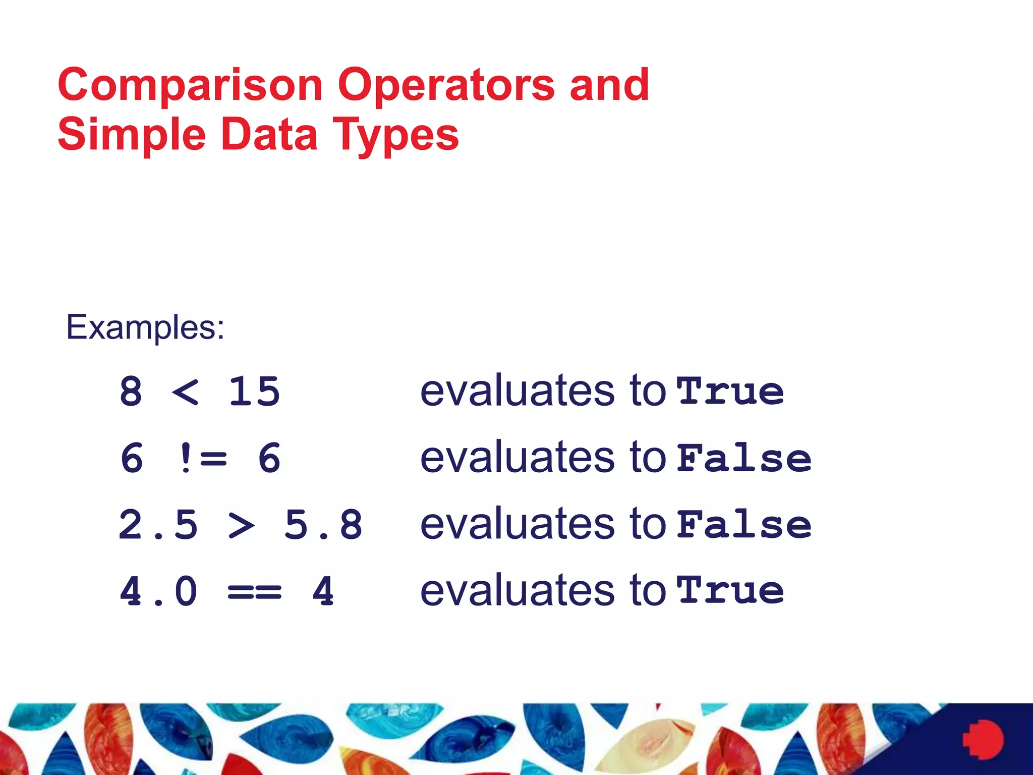Comparison Operators and
Simple Data Types
Examples:
8 < 15 evaluates to
6 != 6 evaluates to
2.5 > 5.8 evaluates to
4.0 == 4 evaluates to
True
False
False
True
 