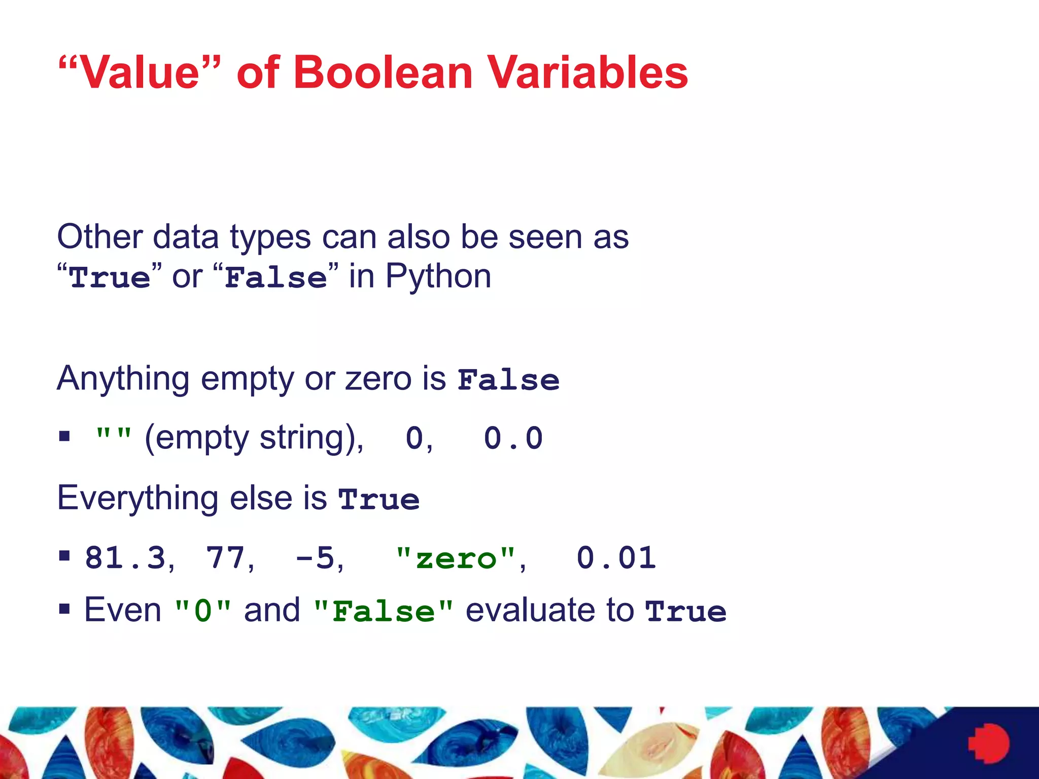 “Value” of Boolean Variables
Other data types can also be seen as
“True” or “False” in Python
Anything empty or zero is False
 "" (empty string), 0, 0.0
Everything else is True
 81.3, 77, -5, "zero", 0.01
 Even "0" and "False" evaluate to True
 