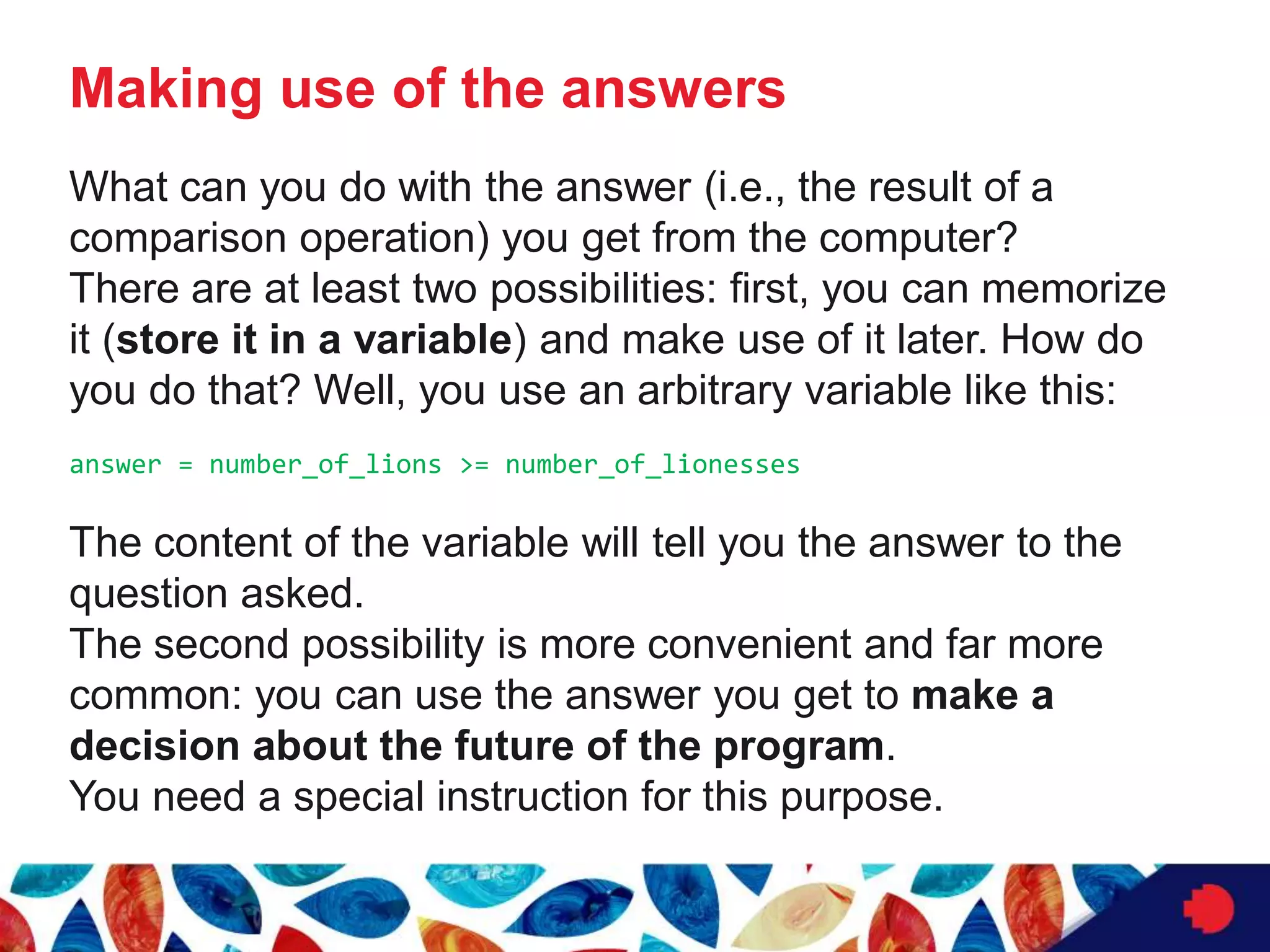 Making use of the answers
What can you do with the answer (i.e., the result of a
comparison operation) you get from the computer?
There are at least two possibilities: first, you can memorize
it (store it in a variable) and make use of it later. How do
you do that? Well, you use an arbitrary variable like this:
answer = number_of_lions >= number_of_lionesses
The content of the variable will tell you the answer to the
question asked.
The second possibility is more convenient and far more
common: you can use the answer you get to make a
decision about the future of the program.
You need a special instruction for this purpose.
 