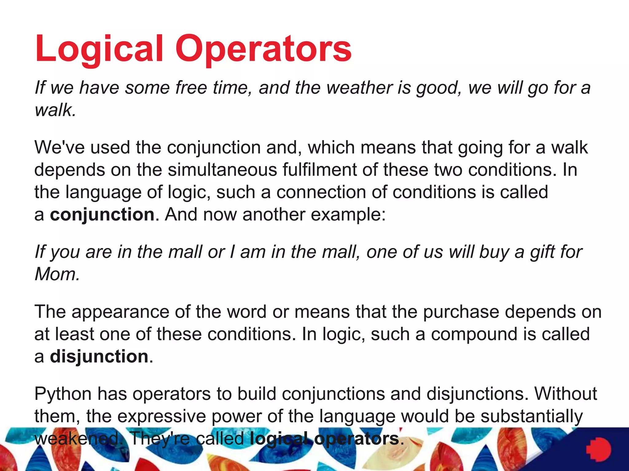 Logical Operators
If we have some free time, and the weather is good, we will go for a
walk.
We've used the conjunction and, which means that going for a walk
depends on the simultaneous fulfilment of these two conditions. In
the language of logic, such a connection of conditions is called
a conjunction. And now another example:
If you are in the mall or I am in the mall, one of us will buy a gift for
Mom.
The appearance of the word or means that the purchase depends on
at least one of these conditions. In logic, such a compound is called
a disjunction.
Python has operators to build conjunctions and disjunctions. Without
them, the expressive power of the language would be substantially
weakened. They're called logical operators.
 