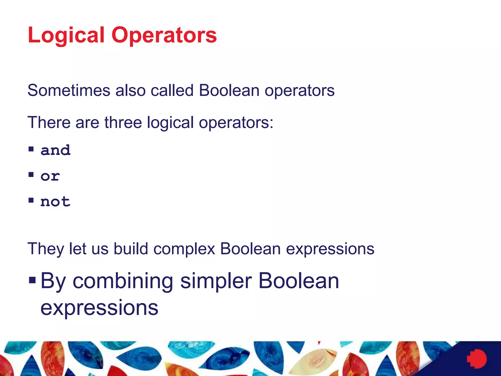 Logical Operators
Sometimes also called Boolean operators
There are three logical operators:
 and
 or
 not
They let us build complex Boolean expressions
By combining simpler Boolean
expressions
 