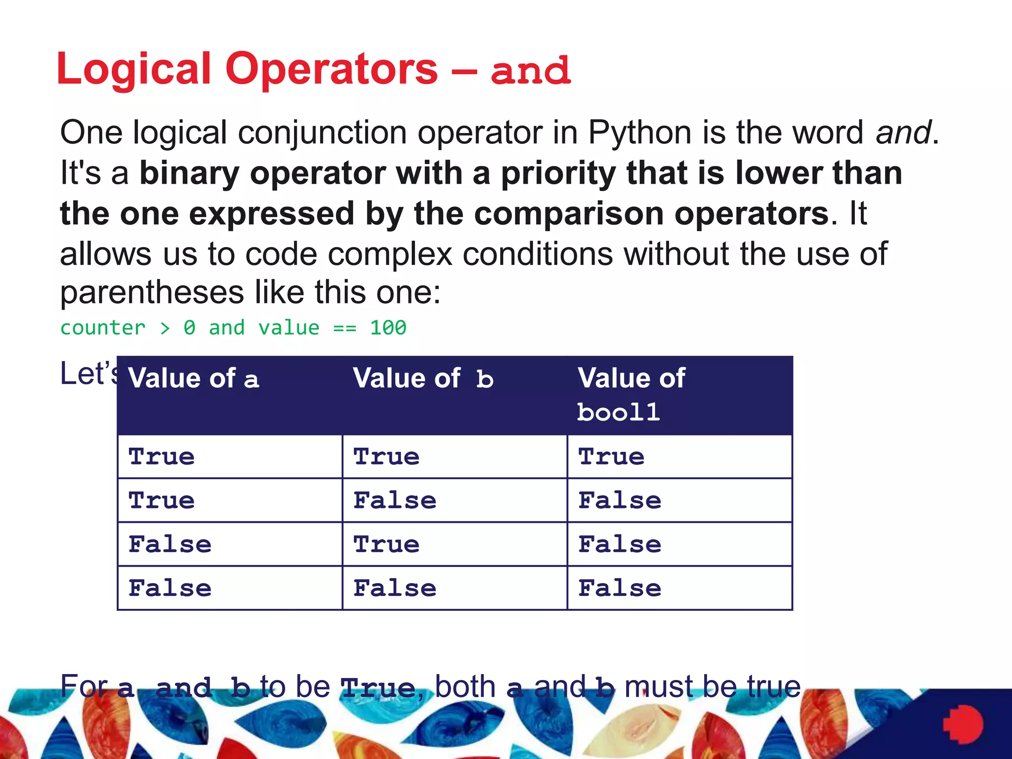 Logical Operators – and
One logical conjunction operator in Python is the word and.
It's a binary operator with a priority that is lower than
the one expressed by the comparison operators. It
allows us to code complex conditions without the use of
parentheses like this one:
counter > 0 and value == 100
Let’s evaluate this expression, bool1 = a and b
For a and b to be True, both a and b must be true
Value of a Value of b Value of
bool1
True True True
True False False
False True False
False False False
 
