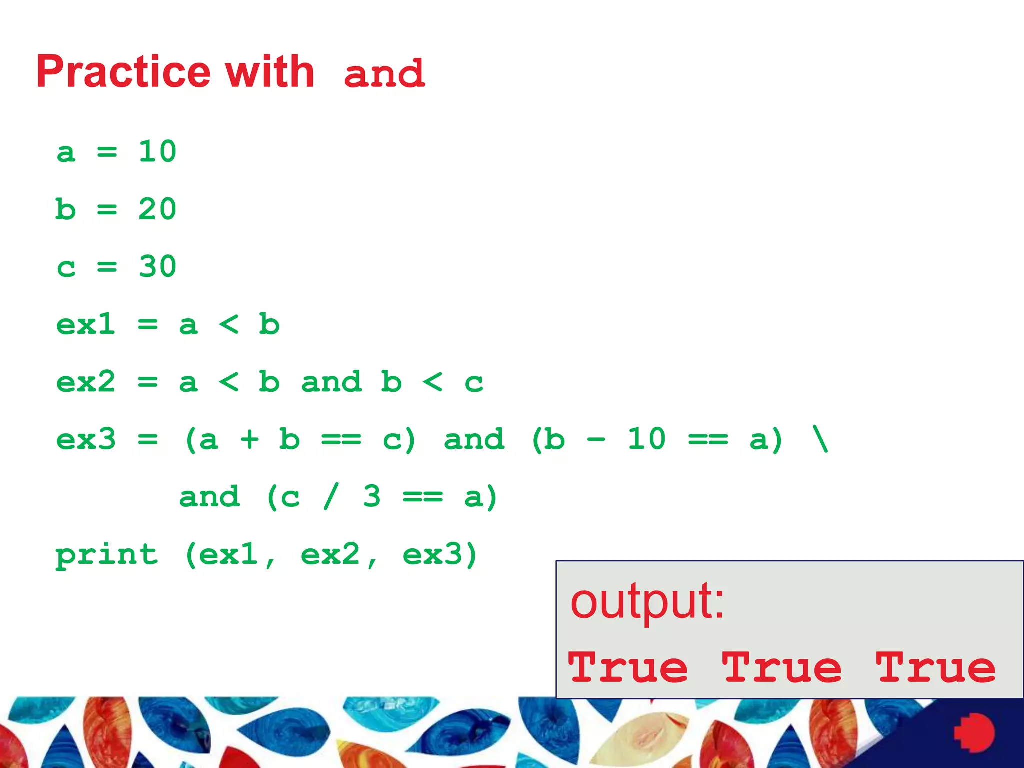 Practice with and
a = 10
b = 20
c = 30
ex1 = a < b
ex2 = a < b and b < c
ex3 = (a + b == c) and (b – 10 == a) 
and (c / 3 == a)
print (ex1, ex2, ex3)
output:
True True True
 