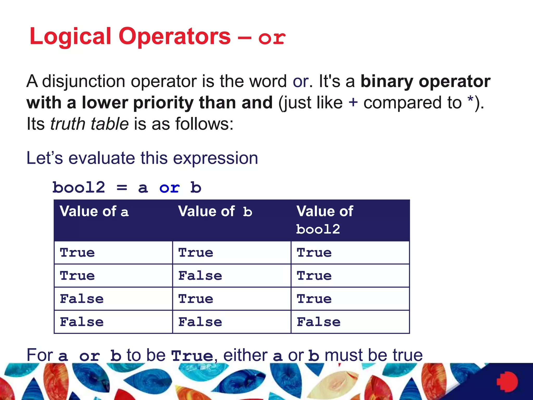 Logical Operators – or
A disjunction operator is the word or. It's a binary operator
with a lower priority than and (just like + compared to *).
Its truth table is as follows:
Let’s evaluate this expression
bool2 = a or b
For a or b to be True, either a or b must be true
Value of a Value of b Value of
bool2
True True True
True False True
False True True
False False False
 