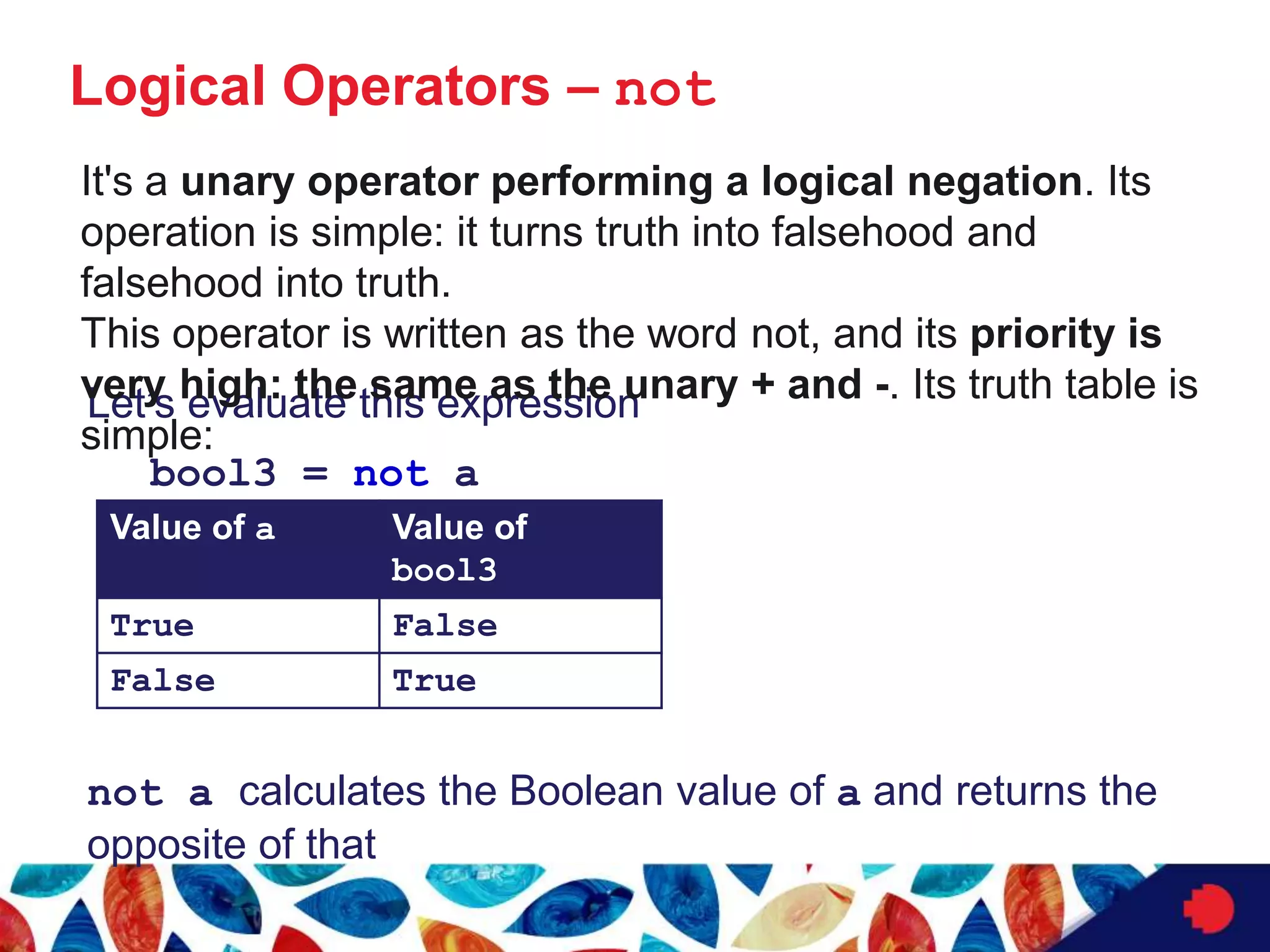 Logical Operators – not
Let’s evaluate this expression
bool3 = not a
not a calculates the Boolean value of a and returns the
opposite of that
Value of a Value of
bool3
True False
False True
It's a unary operator performing a logical negation. Its
operation is simple: it turns truth into falsehood and
falsehood into truth.
This operator is written as the word not, and its priority is
very high: the same as the unary + and -. Its truth table is
simple:
 