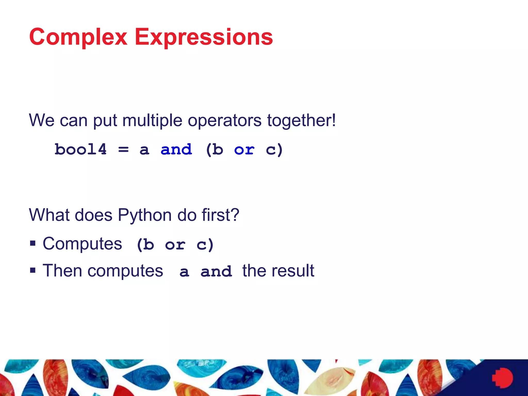 Complex Expressions
We can put multiple operators together!
bool4 = a and (b or c)
What does Python do first?
 Computes (b or c)
 Then computes a and the result
 