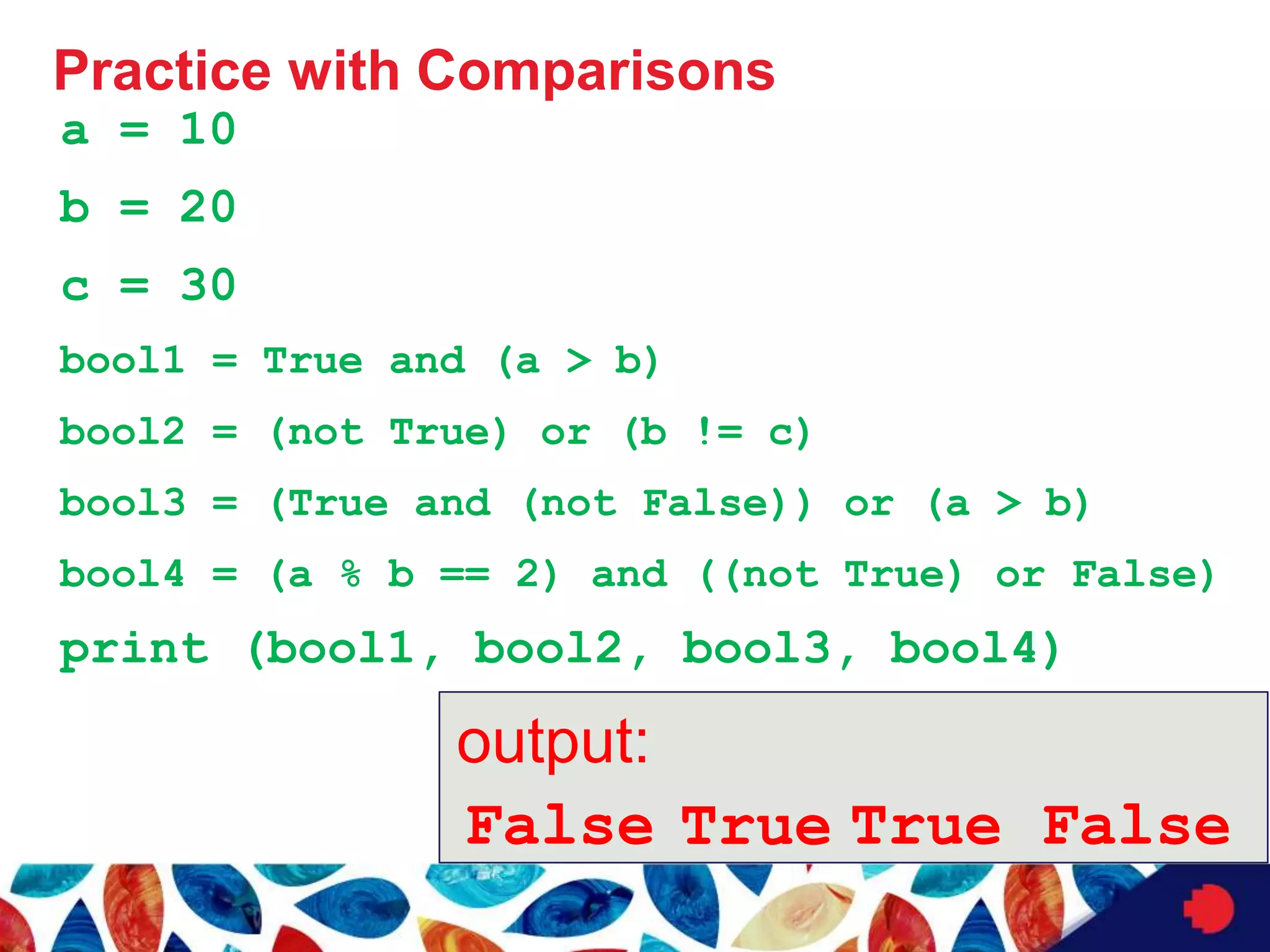 Practice with Comparisons
a = 10
b = 20
c = 30
bool1 = True and (a > b)
bool2 = (not True) or (b != c)
bool3 = (True and (not False)) or (a > b)
bool4 = (a % b == 2) and ((not True) or False)
print (bool1, bool2, bool3, bool4)
output:
False True False
True
 