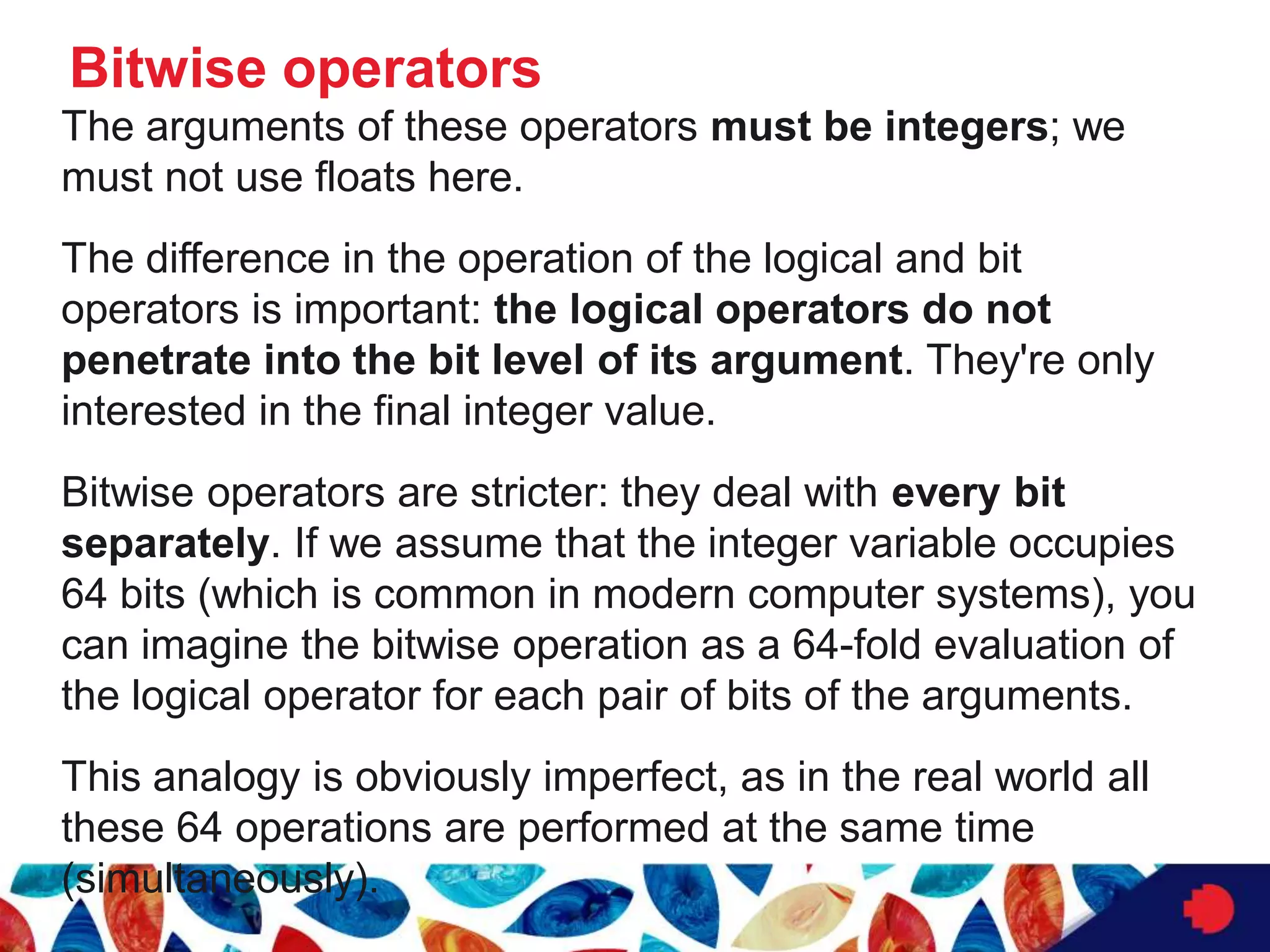 Bitwise operators
The arguments of these operators must be integers; we
must not use floats here.
The difference in the operation of the logical and bit
operators is important: the logical operators do not
penetrate into the bit level of its argument. They're only
interested in the final integer value.
Bitwise operators are stricter: they deal with every bit
separately. If we assume that the integer variable occupies
64 bits (which is common in modern computer systems), you
can imagine the bitwise operation as a 64-fold evaluation of
the logical operator for each pair of bits of the arguments.
This analogy is obviously imperfect, as in the real world all
these 64 operations are performed at the same time
(simultaneously).
 