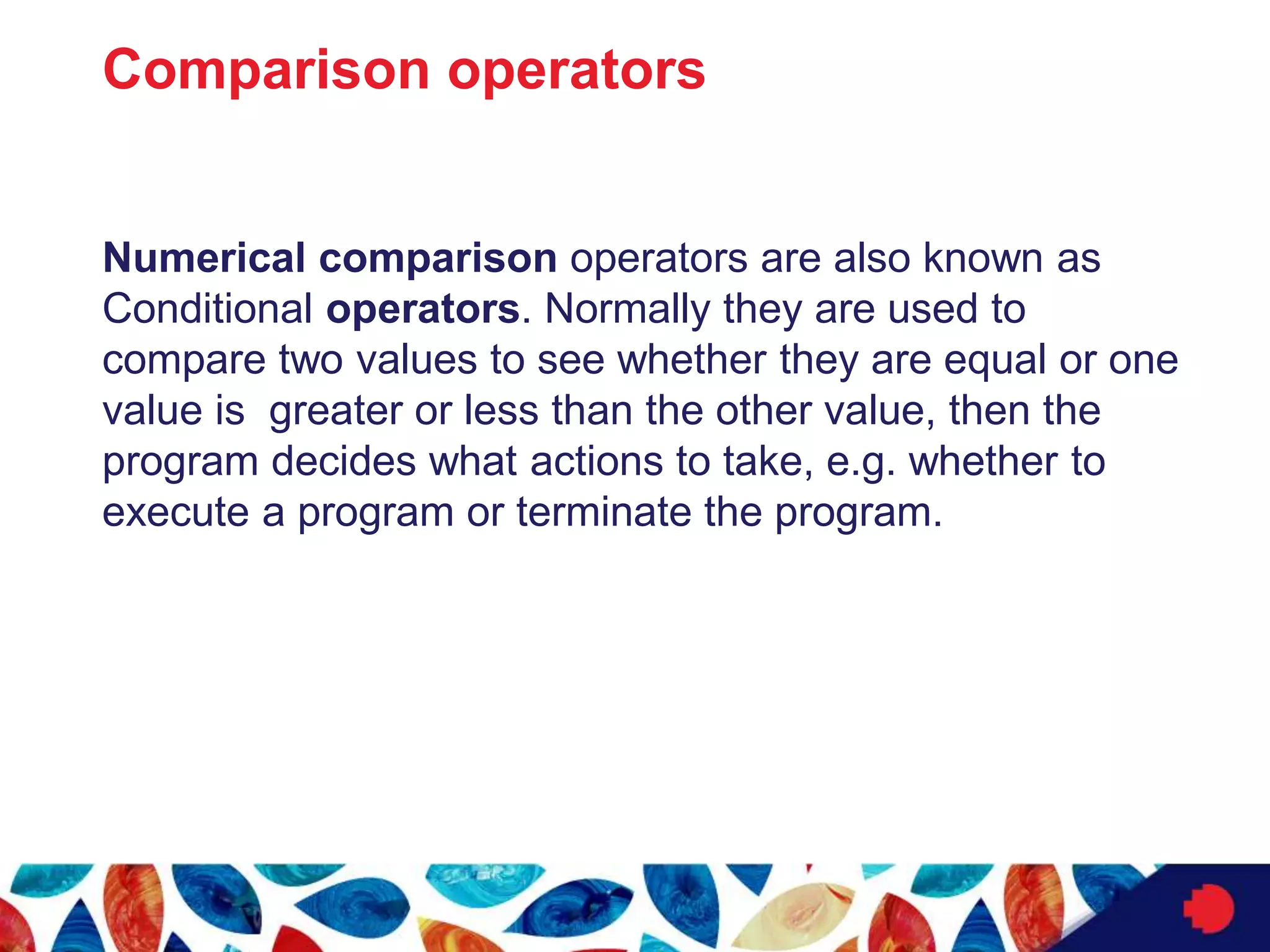 Comparison operators
Numerical comparison operators are also known as
Conditional operators. Normally they are used to
compare two values to see whether they are equal or one
value is greater or less than the other value, then the
program decides what actions to take, e.g. whether to
execute a program or terminate the program.
 