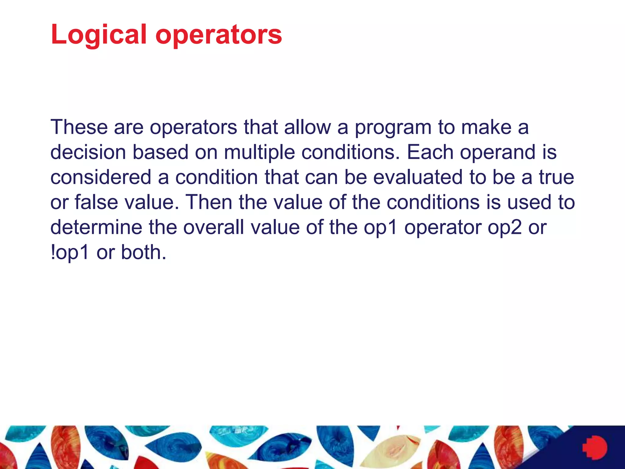 Logical operators
These are operators that allow a program to make a
decision based on multiple conditions. Each operand is
considered a condition that can be evaluated to be a true
or false value. Then the value of the conditions is used to
determine the overall value of the op1 operator op2 or
!op1 or both.
 
